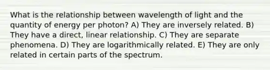 What is the relationship between wavelength of light and the quantity of energy per photon? A) They are inversely related. B) They have a direct, linear relationship. C) They are separate phenomena. D) They are logarithmically related. E) They are only related in certain parts of the spectrum.