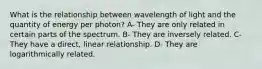 What is the relationship between wavelength of light and the quantity of energy per photon? A- They are only related in certain parts of the spectrum. B- They are inversely related. C- They have a direct, linear relationship. D- They are logarithmically related.