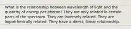 What is the relationship between wavelength of light and the quantity of energy per photon? They are only related in certain parts of the spectrum. They are inversely related. They are logarithmically related. They have a direct, linear relationship.