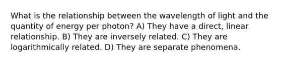 What is the relationship between the wavelength of light and the quantity of energy per photon? A) They have a direct, linear relationship. B) They are inversely related. C) They are logarithmically related. D) They are separate phenomena.