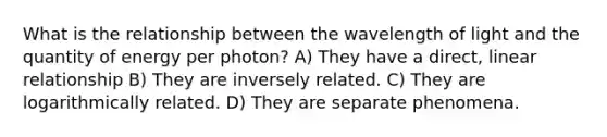 What is the relationship between the wavelength of light and the quantity of energy per photon? A) They have a direct, linear relationship B) They are inversely related. C) They are logarithmically related. D) They are separate phenomena.