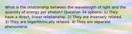 What is the relationship between the wavelength of light and the quantity of energy per photon? Question 34 options: 1) They have a direct, linear relationship. 2) They are inversely related. 3) They are logarithmically related. 4) They are separate phenomena.