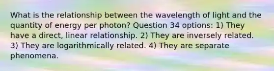 What is the relationship between the wavelength of light and the quantity of energy per photon? Question 34 options: 1) They have a direct, linear relationship. 2) They are inversely related. 3) They are logarithmically related. 4) They are separate phenomena.