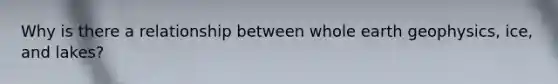 Why is there a relationship between whole earth geophysics, ice, and lakes?