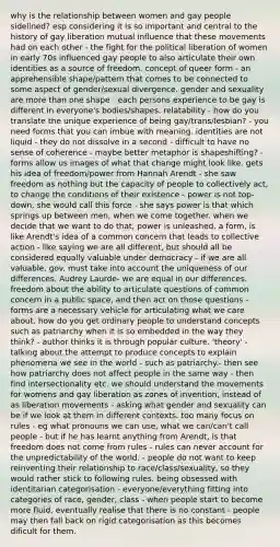 why is the relationship between women and gay people sidelined? esp considering it is so important and central to the history of gay liberation mutual influence that these movements had on each other - the fight for the political liberation of women in early 70s influenced gay people to also articulate their own identities as a source of freedom. concept of queer form - an apprehensible shape/pattern that comes to be connected to some aspect of gender/sexual divergence. gender and sexuality are more than one shape - each persons experience to be gay is different in everyone's bodies/shapes. relatability - how do you translate the unique experience of being gay/trans/lesbian? - you need forms that you can imbue with meaning. identities are not liquid - they do not dissolve in a second - difficult to have no sense of coherence - maybe better metaphor is shapeshifting? - forms allow us images of what that change might look like. gets his idea of freedom/power from Hannah Arendt - she saw freedom as nothing but the capacity of people to collectively act, to change the conditions of their existence - power is not top-down, she would call this force - she says power is that which springs up between men, when we come together. when we decide that we want to do that, power is unleashed. a form, is like Arendt's idea of a common concern that leads to collective action - like saying we are all different, but should all be considered equally valuable under democracy - if we are all valuable, gov. must take into account the uniqueness of our differences. Audrey Laurde- we are equal in our differences. freedom about the ability to articulate questions of common concern in a public space, and then act on those questions - forms are a necessary vehicle for articulating what we care about. how do you get ordinary people to understand concepts such as patriarchy when it is so embedded in the way they think? - author thinks it is through popular culture. 'theory' - talking about the attempt to produce concepts to explain phenomena we see in the world - such as patriarchy.- then see how patriarchy does not affect people in the same way - then find intersectionality etc. we should understand the movements for womens and gay liberation as zones of invention, instead of as liberation movements - asking what gender and sexuality can be if we look at them in different contexts. too many focus on rules - eg what pronouns we can use, what we can/can't call people - but if he has learnt anything from Arendt, is that freedom does not come from rules - rules can never account for the unpredictability of the world. - people do not want to keep reinventing their relationship to race/class/sexuality, so they would rather stick to following rules. being obsessed with identitarian categorisation - everyone/everything fitting into categories of race, gender, class - when people start to become more fluid, eventually realise that there is no constant - people may then fall back on rigid categorisation as this becomes dificult for them.