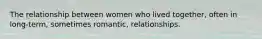 The relationship between women who lived together, often in long-term, sometimes romantic, relationships.