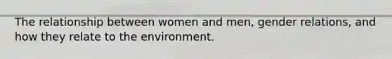 The relationship between women and men, gender relations, and how they relate to the environment.