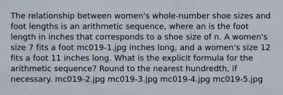 The relationship between women's whole-number shoe sizes and foot lengths is an arithmetic sequence, where an is the foot length in inches that corresponds to a shoe size of n. A women's size 7 fits a foot mc019-1.jpg inches long, and a women's size 12 fits a foot 11 inches long. What is the explicit formula for the arithmetic sequence? Round to the nearest hundredth, if necessary. mc019-2.jpg mc019-3.jpg mc019-4.jpg mc019-5.jpg