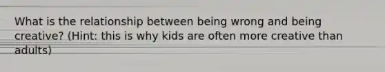What is the relationship between being wrong and being creative? (Hint: this is why kids are often more creative than adults)