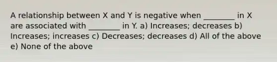 A relationship between X and Y is negative when ________ in X are associated with ________ in Y. a) Increases; decreases b) Increases; increases c) Decreases; decreases d) All of the above e) None of the above