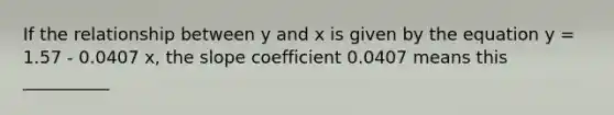 If the relationship between y and x is given by the equation y = 1.57 - 0.0407 x, the slope coefficient 0.0407 means this __________