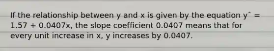 If the relationship between y and x is given by the equation yˆ = 1.57 + 0.0407x, the slope coefficient 0.0407 means that for every unit increase in x, y increases by 0.0407.