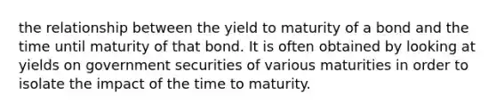 the relationship between the yield to maturity of a bond and the time until maturity of that bond. It is often obtained by looking at yields on government securities of various maturities in order to isolate the impact of the time to maturity.