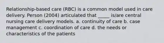 Relationship-based care (RBC) is a common model used in care delivery. Person (2004) articulated that _____ is/are central nursing care delivery models. a. continuity of care b. case management c. coordination of care d. the needs or characteristics of the patients