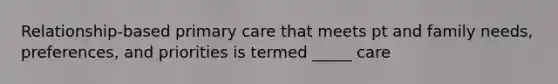 Relationship-based primary care that meets pt and family needs, preferences, and priorities is termed _____ care