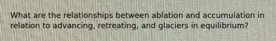 What are the relationships between ablation and accumulation in relation to advancing, retreating, and glaciers in equilibrium?