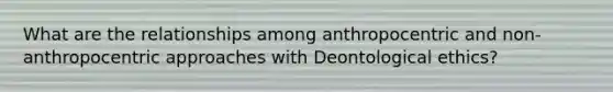 What are the relationships among anthropocentric and non-anthropocentric approaches with Deontological ethics?