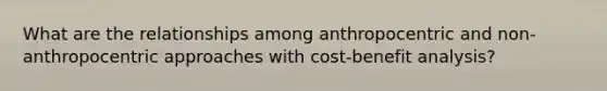 What are the relationships among anthropocentric and non-anthropocentric approaches with cost-benefit analysis?