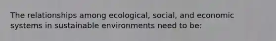 The relationships among ecological, social, and economic systems in sustainable environments need to be: