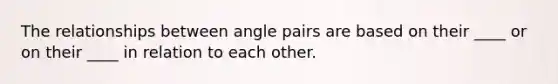 The relationships between angle pairs are based on their ____ or on their ____ in relation to each other.