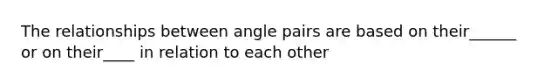 The relationships between angle pairs are based on their______ or on their____ in relation to each other