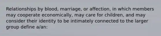 Relationships by blood, marriage, or affection, in which members may cooperate economically, may care for children, and may consider their identity to be intimately connected to the larger group define a/an: