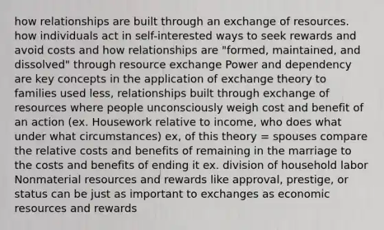 how relationships are built through an exchange of resources. how individuals act in self-interested ways to seek rewards and avoid costs and how relationships are "formed, maintained, and dissolved" through resource exchange Power and dependency are key concepts in the application of exchange theory to families used less, relationships built through exchange of resources where people unconsciously weigh cost and benefit of an action (ex. Housework relative to income, who does what under what circumstances) ex, of this theory = spouses compare the relative costs and benefits of remaining in the marriage to the costs and benefits of ending it ex. division of household labor Nonmaterial resources and rewards like approval, prestige, or status can be just as important to exchanges as economic resources and rewards