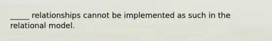 _____ relationships cannot be implemented as such in the relational model.