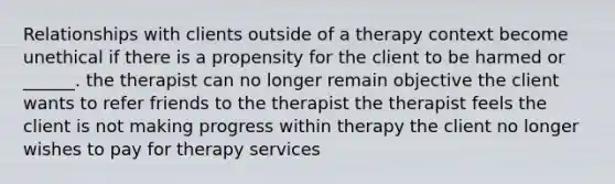 Relationships with clients outside of a therapy context become unethical if there is a propensity for the client to be harmed or ______. the therapist can no longer remain objective the client wants to refer friends to the therapist the therapist feels the client is not making progress within therapy the client no longer wishes to pay for therapy services