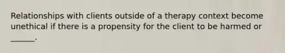 Relationships with clients outside of a therapy context become unethical if there is a propensity for the client to be harmed or ______.