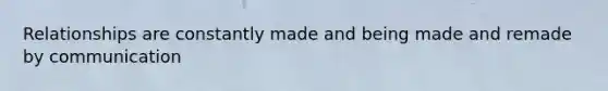 Relationships are constantly made and being made and remade by communication