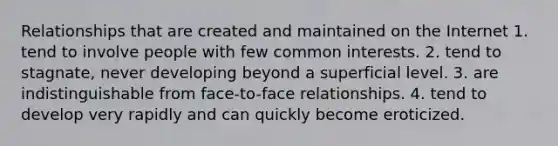 Relationships that are created and maintained on the Internet 1. tend to involve people with few common interests. 2. tend to stagnate, never developing beyond a superficial level. 3. are indistinguishable from face-to-face relationships. 4. tend to develop very rapidly and can quickly become eroticized.