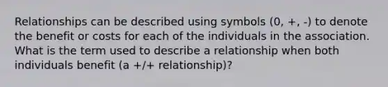 Relationships can be described using symbols (0, +, -) to denote the benefit or costs for each of the individuals in the association. What is the term used to describe a relationship when both individuals benefit (a +/+ relationship)?