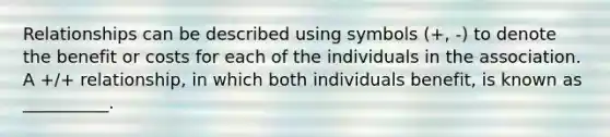 Relationships can be described using symbols (+, -) to denote the benefit or costs for each of the individuals in the association. A +/+ relationship, in which both individuals benefit, is known as __________.