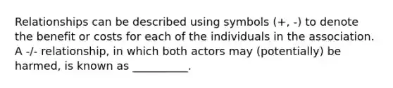 Relationships can be described using symbols (+, -) to denote the benefit or costs for each of the individuals in the association. A -/- relationship, in which both actors may (potentially) be harmed, is known as __________.