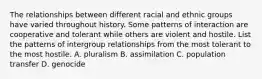 The relationships between different racial and ethnic groups have varied throughout history. Some patterns of interaction are cooperative and tolerant while others are violent and hostile. List the patterns of intergroup relationships from the most tolerant to the most hostile. A. pluralism B. assimilation C. population transfer D. genocide