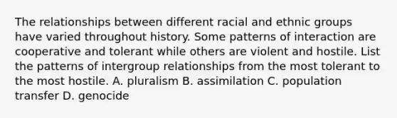 The relationships between different racial and ethnic groups have varied throughout history. Some patterns of interaction are cooperative and tolerant while others are violent and hostile. List the patterns of intergroup relationships from the most tolerant to the most hostile. A. pluralism B. assimilation C. population transfer D. genocide