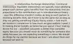 ___________ in relationships Exchange relationships: Communal relationships: Equitable relationships are typically most satisfying people each partner gains benefits from the relationship that are proportional to the contributions put in Interdependence theory -- says this difference shouldn't matter as long as each partner is receiving benefits (they don't have to be the same but as long as they are getting something) Equity theory states → how much we receive in comparison to how much we give matters I spent 1 hr making dinner tonight, so tomorrow you spend 1 hour making dinner For me -- excellent outcomes is better than complete equity because you should never do something for someone else solely because you are expecting something in return We should do things for our partner because we love / care about them and because we want to