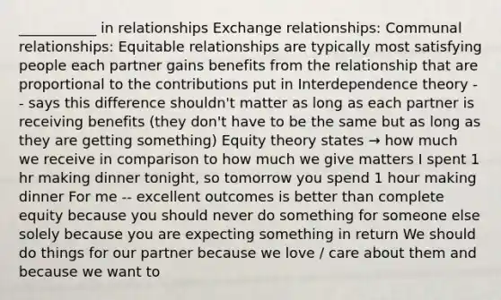 ___________ in relationships Exchange relationships: Communal relationships: Equitable relationships are typically most satisfying people each partner gains benefits from the relationship that are proportional to the contributions put in Interdependence theory -- says this difference shouldn't matter as long as each partner is receiving benefits (they don't have to be the same but as long as they are getting something) Equity theory states → how much we receive in comparison to how much we give matters I spent 1 hr making dinner tonight, so tomorrow you spend 1 hour making dinner For me -- excellent outcomes is better than complete equity because you should never do something for someone else solely because you are expecting something in return We should do things for our partner because we love / care about them and because we want to