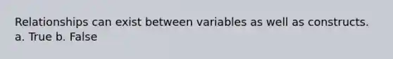 Relationships can exist between variables as well as constructs. a. True b. False