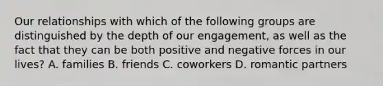 Our relationships with which of the following groups are distinguished by the depth of our engagement, as well as the fact that they can be both positive and negative forces in our lives? A. families B. friends C. coworkers D. romantic partners