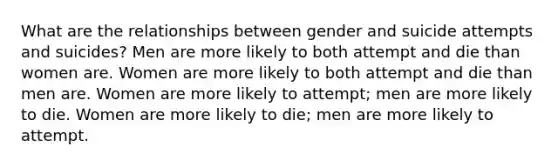 What are the relationships between gender and suicide attempts and suicides? Men are more likely to both attempt and die than women are. Women are more likely to both attempt and die than men are. Women are more likely to attempt; men are more likely to die. Women are more likely to die; men are more likely to attempt.