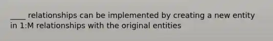 ____ relationships can be implemented by creating a new entity in 1:M relationships with the original entities