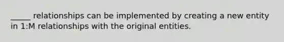 _____ relationships can be implemented by creating a new entity in 1:M relationships with the original entities.