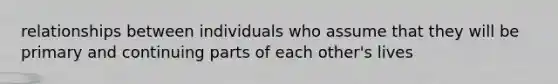 relationships between individuals who assume that they will be primary and continuing parts of each other's lives