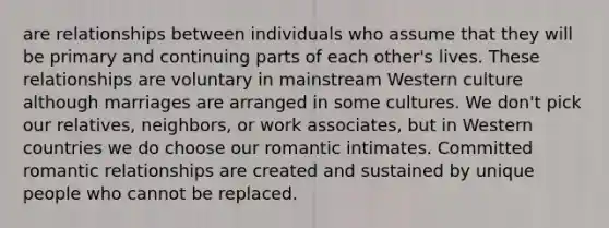 are relationships between individuals who assume that they will be primary and continuing parts of each other's lives. These relationships are voluntary in mainstream Western culture although marriages are arranged in some cultures. We don't pick our relatives, neighbors, or work associates, but in Western countries we do choose our romantic intimates. Committed romantic relationships are created and sustained by unique people who cannot be replaced.