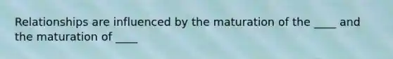 Relationships are influenced by the maturation of the ____ and the maturation of ____