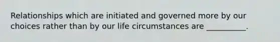 Relationships which are initiated and governed more by our choices rather than by our life circumstances are __________.