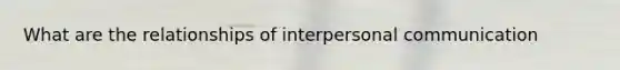 What are the relationships of interpersonal communication