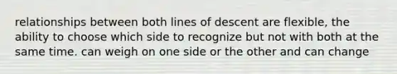 relationships between both lines of descent are flexible, the ability to choose which side to recognize but not with both at the same time. can weigh on one side or the other and can change